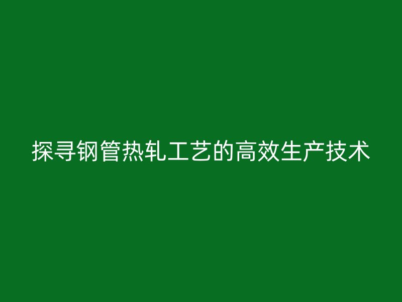探尋鋼管熱軋工藝的高效生產(chǎn)技術(shù)