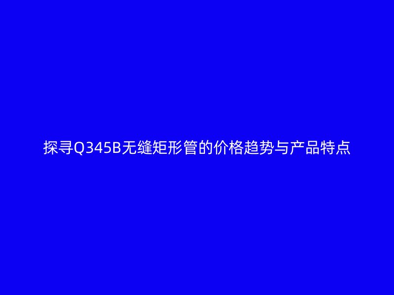 探尋Q345B無縫矩形管的價(jià)格趨勢(shì)與產(chǎn)品特點(diǎn)