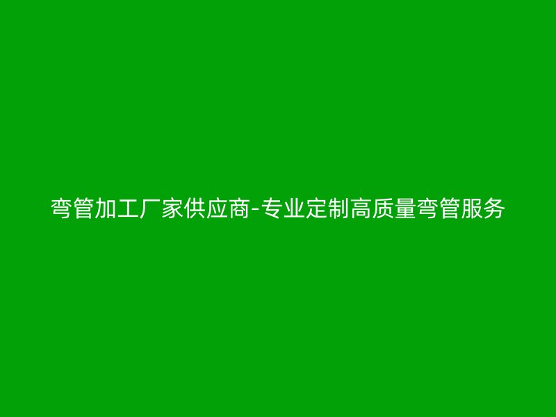 彎管加工廠家供應商-專業(yè)定制高質(zhì)量彎管服務