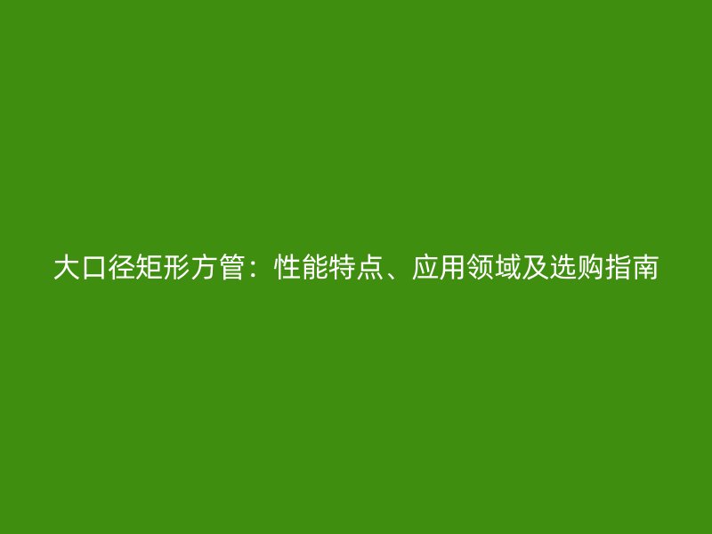 大口徑矩形方管：性能特點(diǎn)、應(yīng)用領(lǐng)域及選購指南