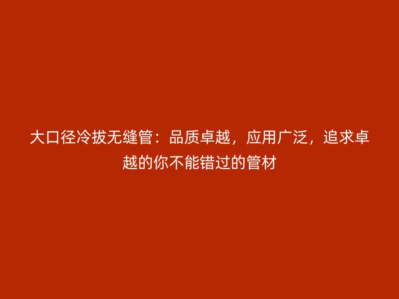 大口徑冷拔無縫管：品質卓越，應用廣泛，追求卓越的你不能錯過的管材