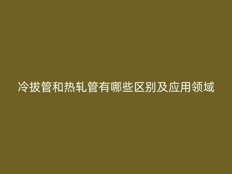 冷拔管和熱軋管有哪些區(qū)別及應用領域