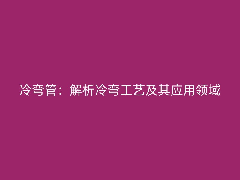 冷彎管：解析冷彎工藝及其應(yīng)用領(lǐng)域