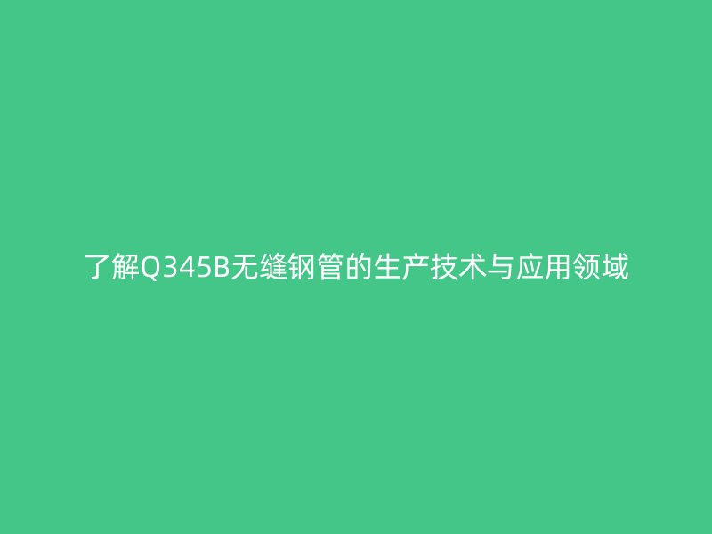 了解Q345B無縫鋼管的生產(chǎn)技術與應用領域