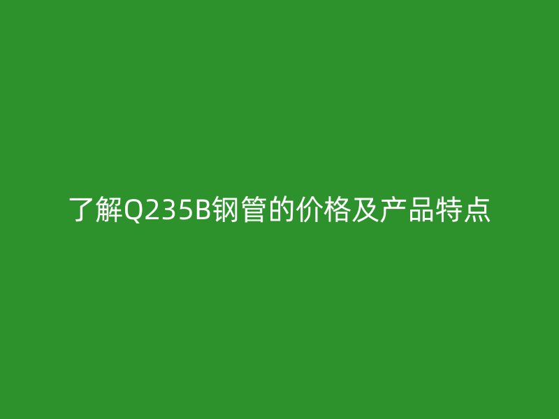 了解Q235B鋼管的價格及產(chǎn)品特點