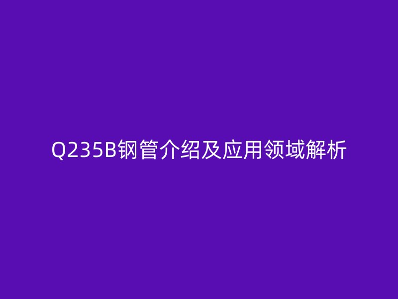 Q235B鋼管介紹及應(yīng)用領(lǐng)域解析