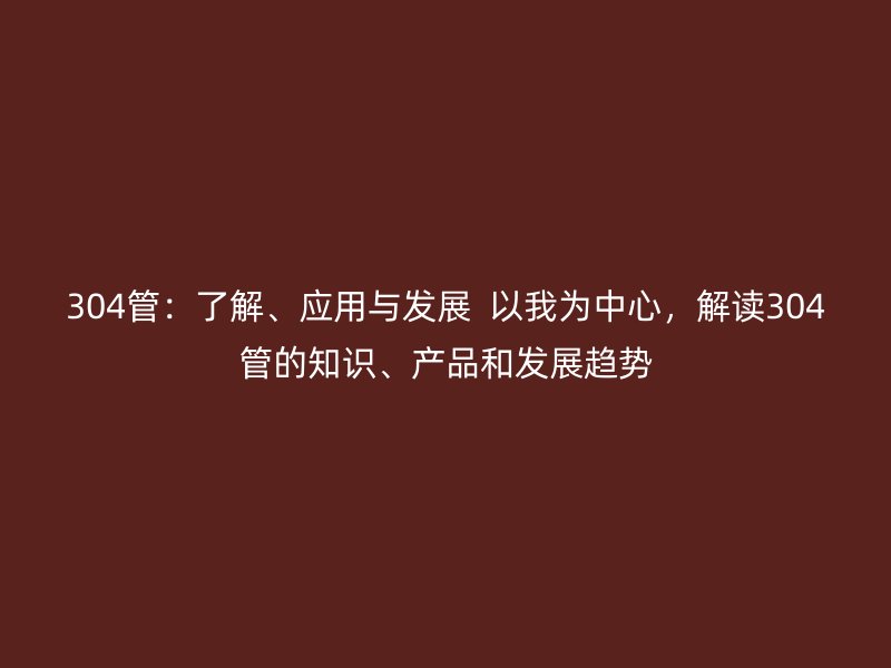304管：了解、應(yīng)用與發(fā)展  以我為中心，解讀304管的知識、產(chǎn)品和發(fā)展趨勢