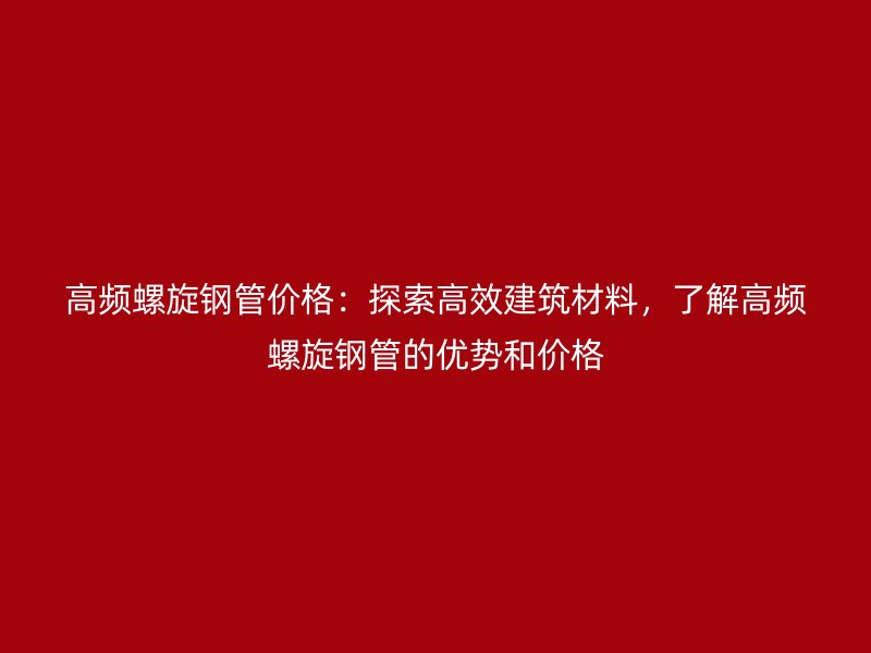 高頻螺旋鋼管價(jià)格：探索高效建筑材料，了解高頻螺旋鋼管的優(yōu)勢(shì)和價(jià)格