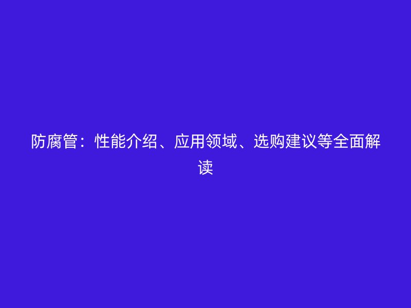 防腐管：性能介紹、應(yīng)用領(lǐng)域、選購(gòu)建議等全面解讀