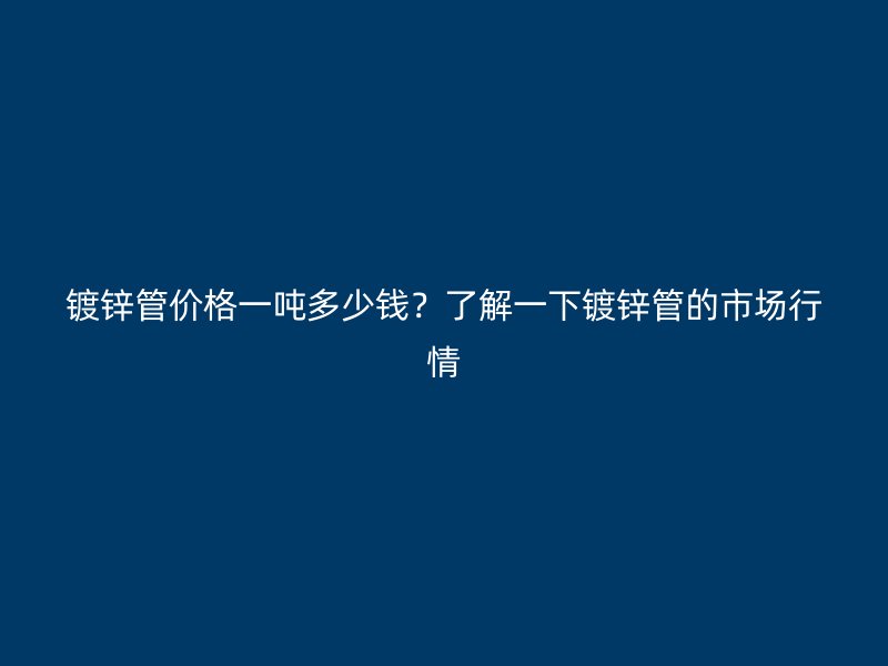 鍍鋅管價格一噸多少錢？了解一下鍍鋅管的市場行情