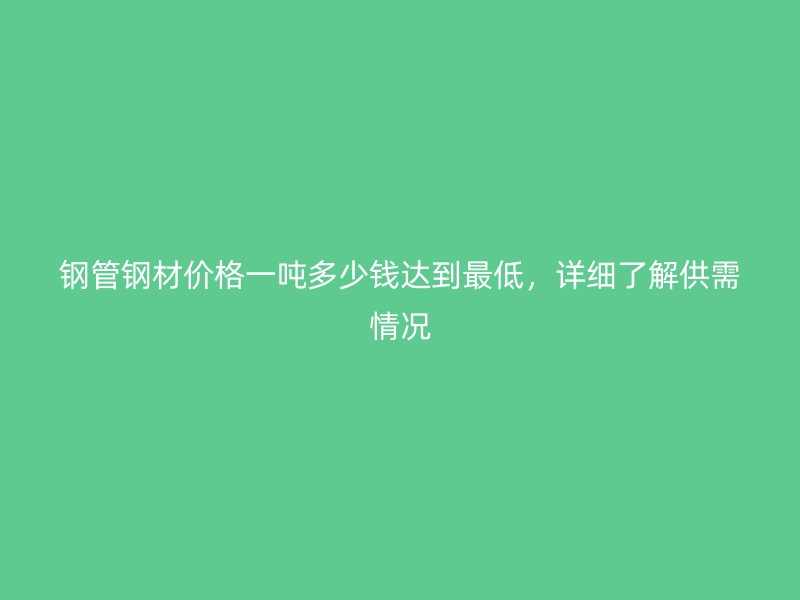 鋼管鋼材價格一噸多少錢達(dá)到最低，詳細(xì)了解供需情況