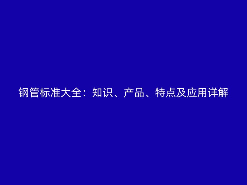 鋼管標(biāo)準(zhǔn)大全：知識(shí)、產(chǎn)品、特點(diǎn)及應(yīng)用詳解