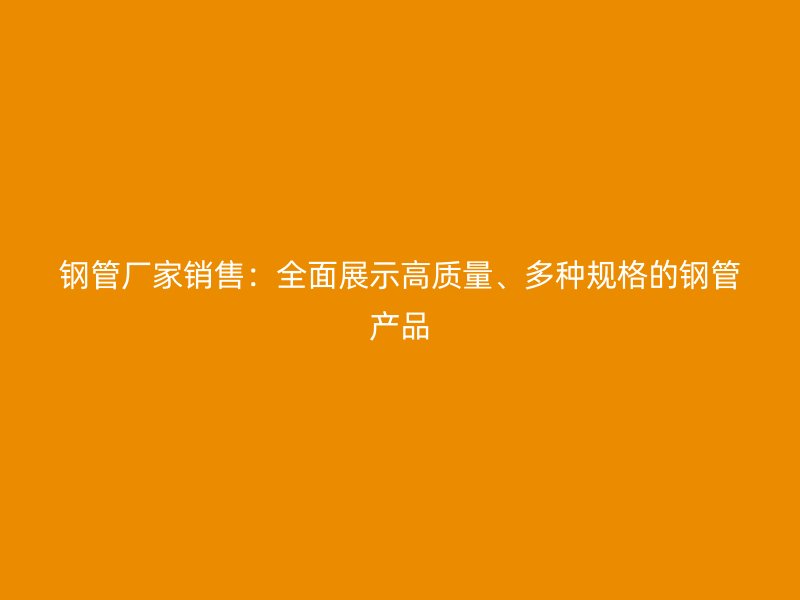 鋼管廠家銷售：全面展示高質(zhì)量、多種規(guī)格的鋼管產(chǎn)品