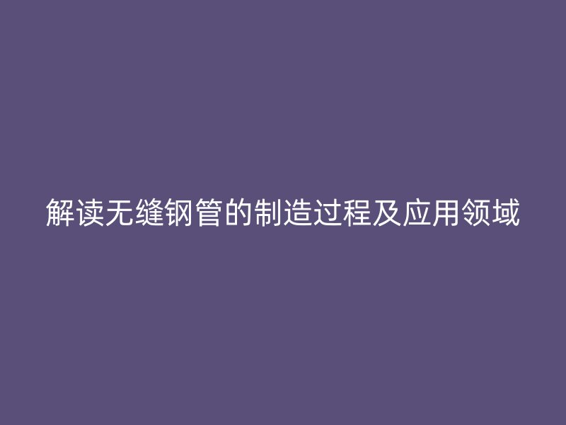 解讀無縫鋼管的制造過程及應(yīng)用領(lǐng)域