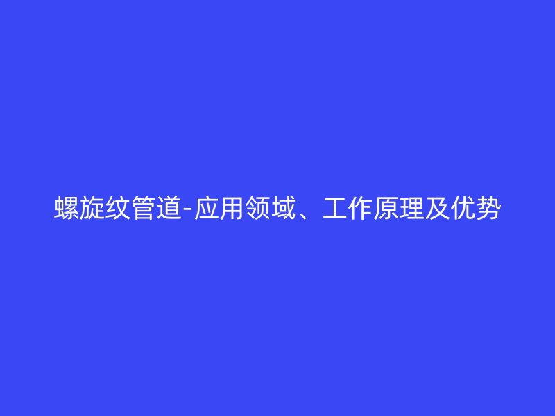 螺旋紋管道-應(yīng)用領(lǐng)域、工作原理及優(yōu)勢