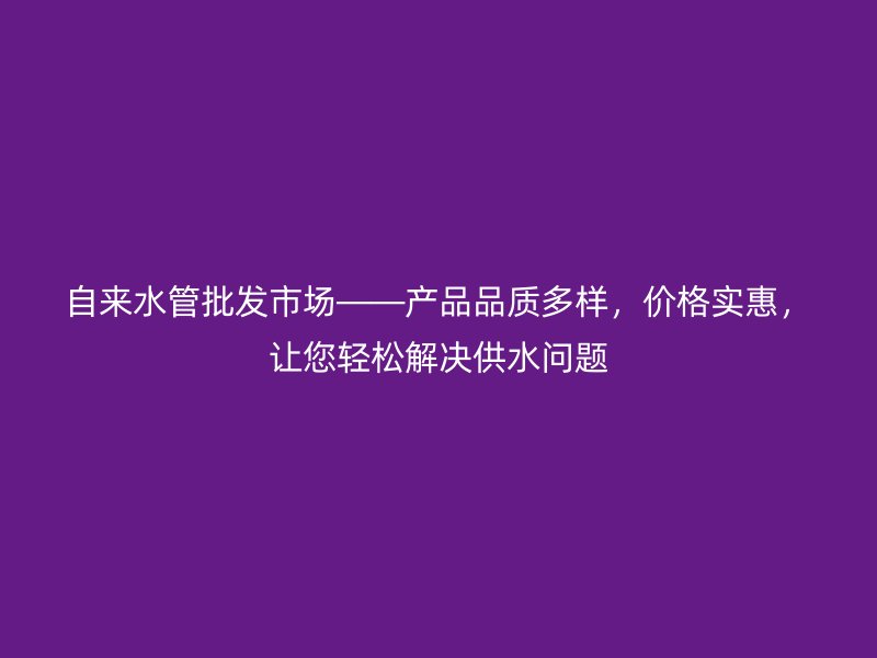 自來水管批發(fā)市場——產(chǎn)品品質(zhì)多樣，價(jià)格實(shí)惠，讓您輕松解決供水問題