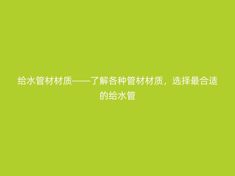 給水管材材質(zhì)——了解各種管材材質(zhì)，選擇最合適的給水管