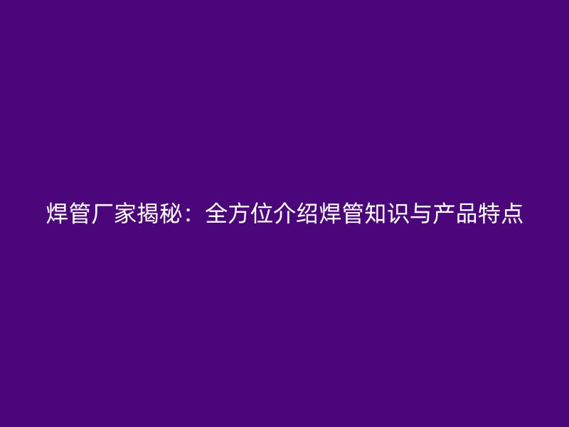 焊管廠(chǎng)家揭秘：全方位介紹焊管知識(shí)與產(chǎn)品特點(diǎn)