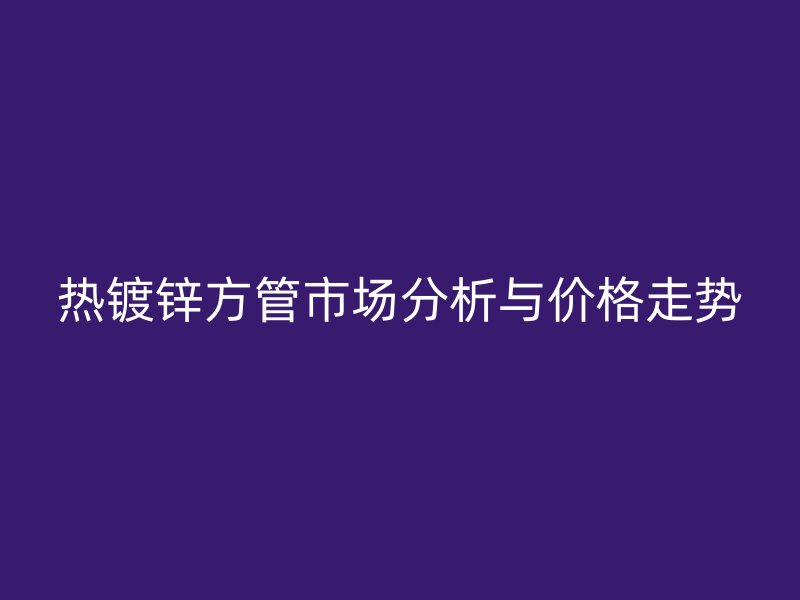 熱鍍鋅方管市場分析與價格走勢