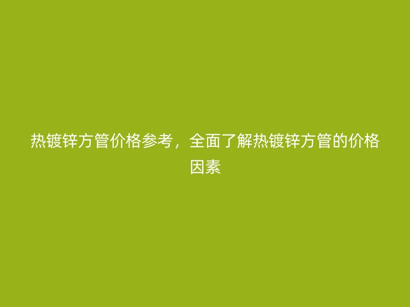 熱鍍鋅方管價格參考，全面了解熱鍍鋅方管的價格因素