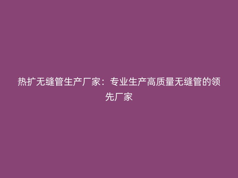 熱擴(kuò)無(wú)縫管生產(chǎn)廠家：專業(yè)生產(chǎn)高質(zhì)量無(wú)縫管的領(lǐng)先廠家