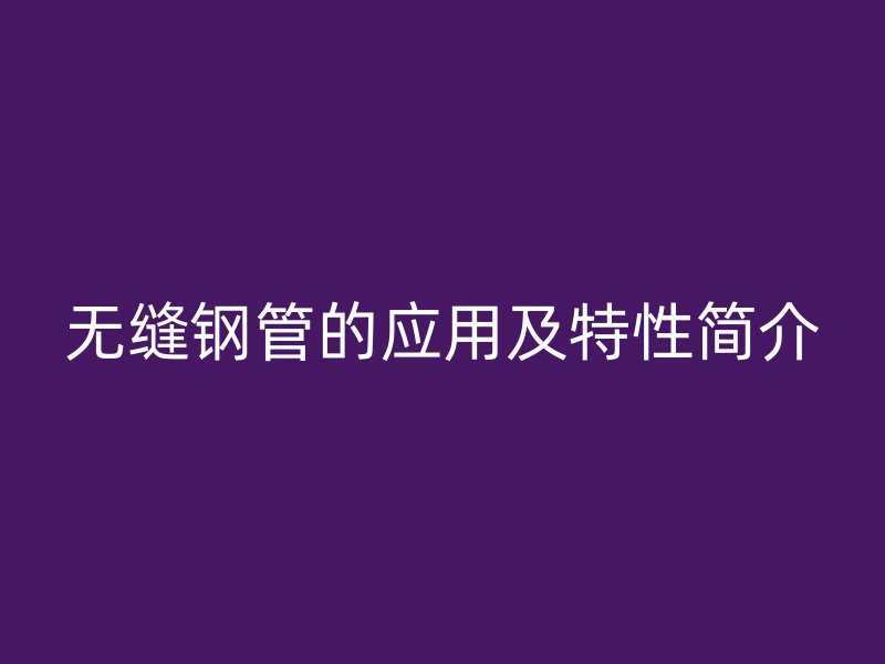 無縫鋼管的應(yīng)用及特性簡(jiǎn)介