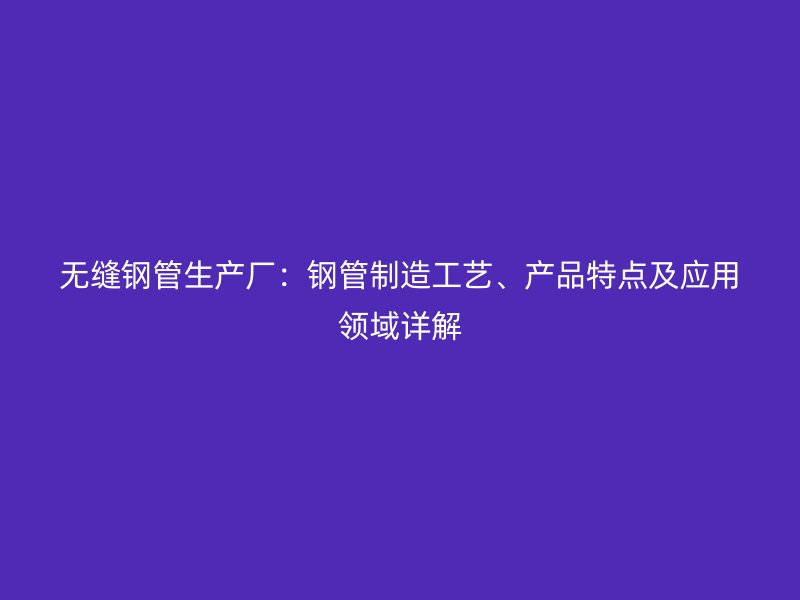 無縫鋼管生產(chǎn)廠：鋼管制造工藝、產(chǎn)品特點及應(yīng)用領(lǐng)域詳解