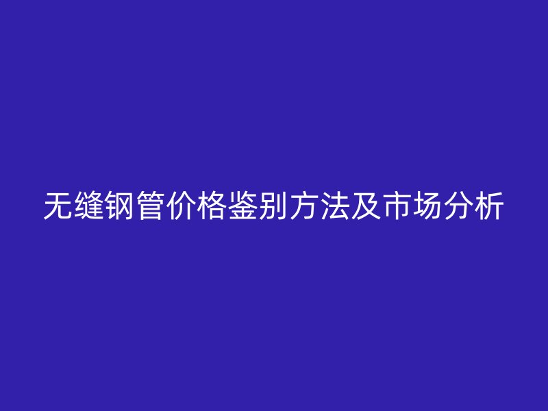 無(wú)縫鋼管價(jià)格鑒別方法及市場(chǎng)分析