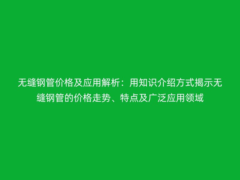 無縫鋼管價格及應(yīng)用解析：用知識介紹方式揭示無縫鋼管的價格走勢、特點(diǎn)及廣泛應(yīng)用領(lǐng)域