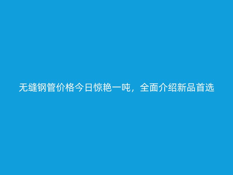無縫鋼管價格今日驚艷一噸，全面介紹新品首選