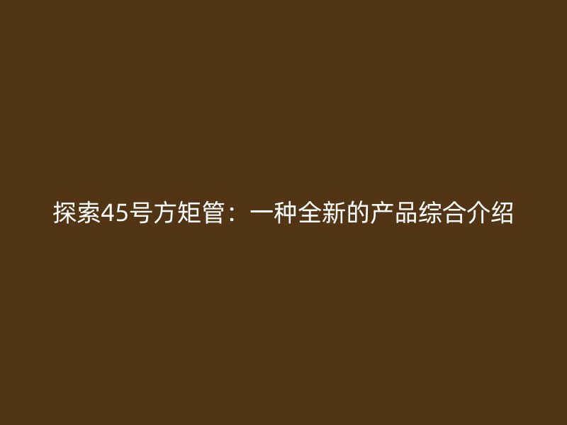 探索45號方矩管：一種全新的產(chǎn)品綜合介紹