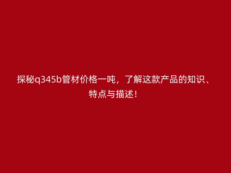 探秘q345b管材價格一噸，了解這款產(chǎn)品的知識、特點(diǎn)與描述！