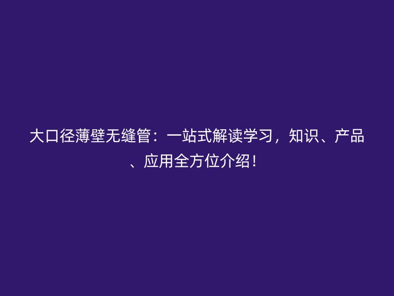 大口徑薄壁無縫管：一站式解讀學(xué)習(xí)，知識、產(chǎn)品、應(yīng)用全方位介紹！