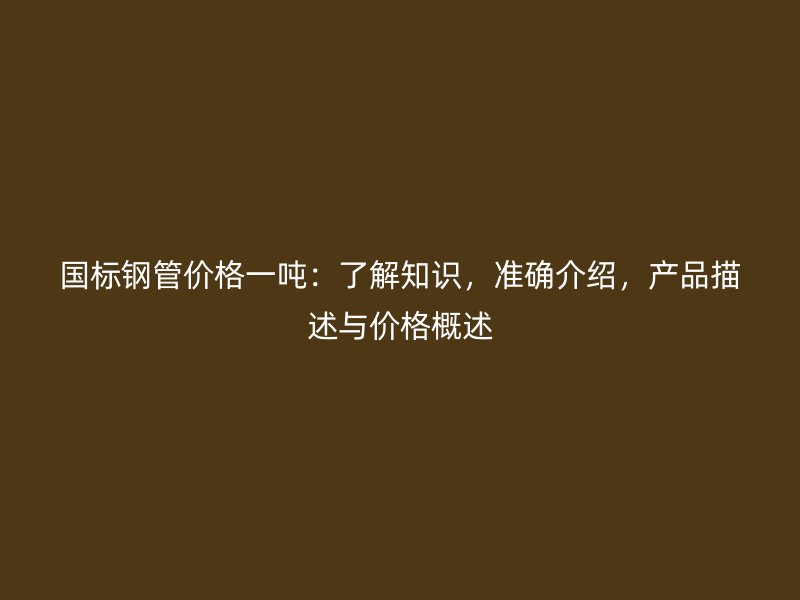 國(guó)標(biāo)鋼管價(jià)格一噸：了解知識(shí)，準(zhǔn)確介紹，產(chǎn)品描述與價(jià)格概述