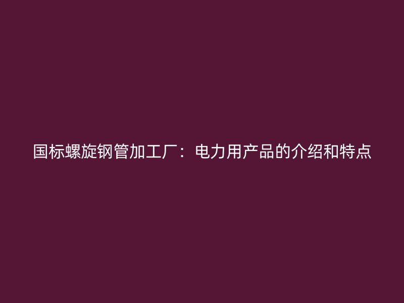 國(guó)標(biāo)螺旋鋼管加工廠：電力用產(chǎn)品的介紹和特點(diǎn)