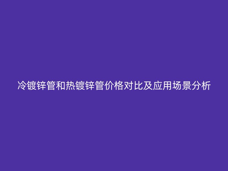 冷鍍鋅管和熱鍍鋅管價格對比及應(yīng)用場景分析