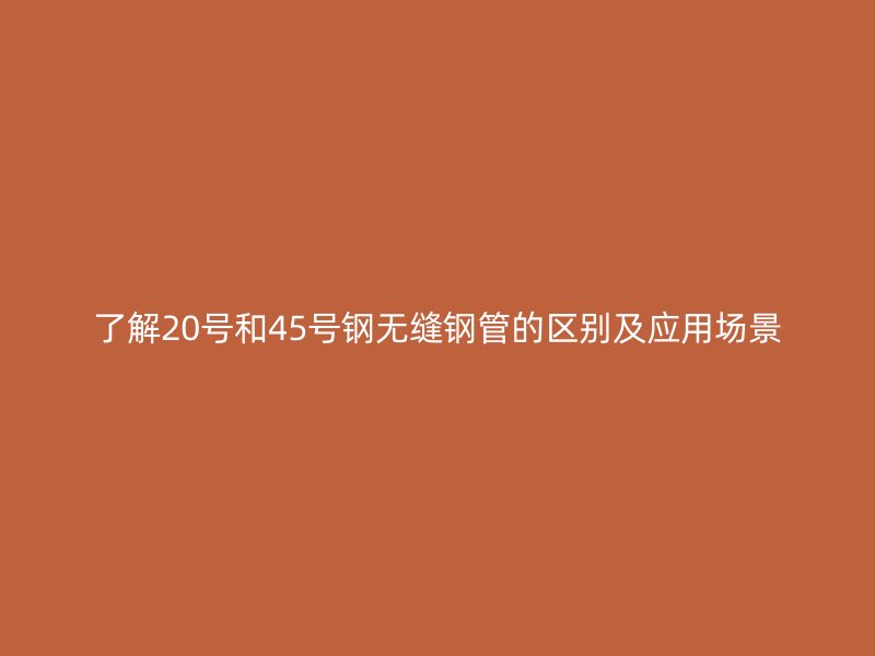 了解20號(hào)和45號(hào)鋼無(wú)縫鋼管的區(qū)別及應(yīng)用場(chǎng)景
