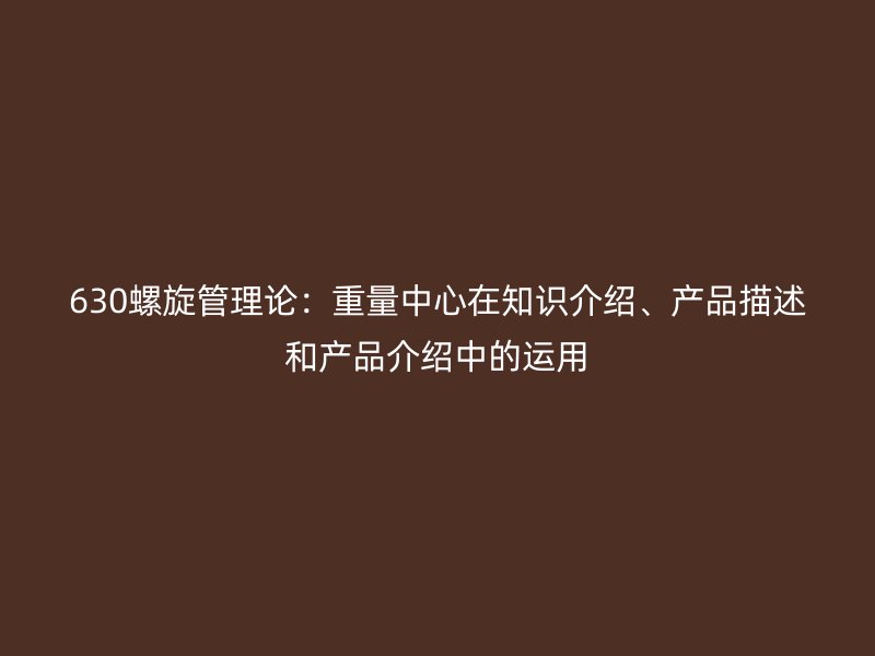 630螺旋管理論：重量中心在知識介紹、產(chǎn)品描述和產(chǎn)品介紹中的運用