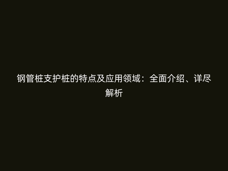 鋼管樁支護樁的特點及應(yīng)用領(lǐng)域：全面介紹、詳盡解析