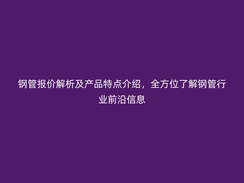 鋼管報(bào)價(jià)解析及產(chǎn)品特點(diǎn)介紹，全方位了解鋼管行業(yè)前沿信息