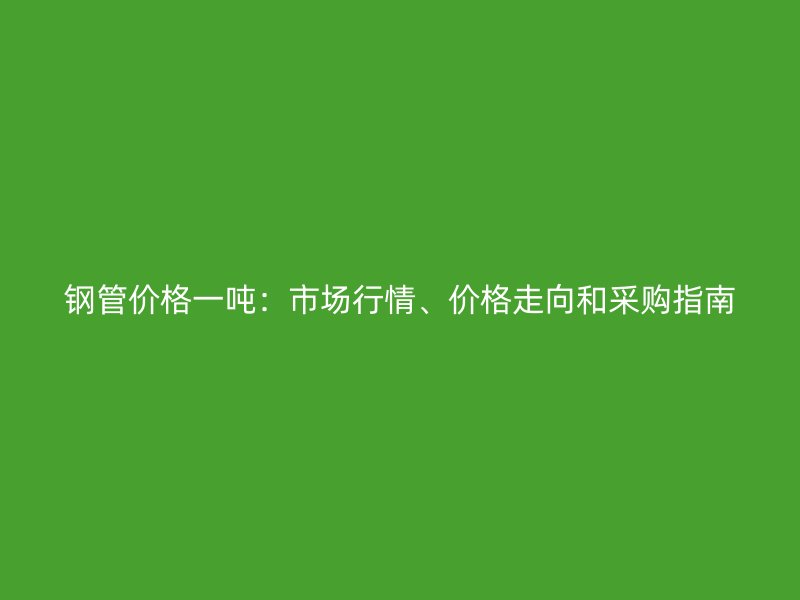 鋼管價(jià)格一噸：市場(chǎng)行情、價(jià)格走向和采購(gòu)指南