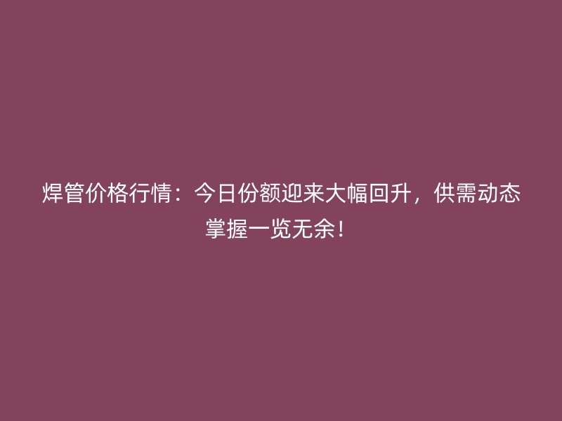 焊管價格行情：今日份額迎來大幅回升，供需動態(tài)掌握一覽無余！