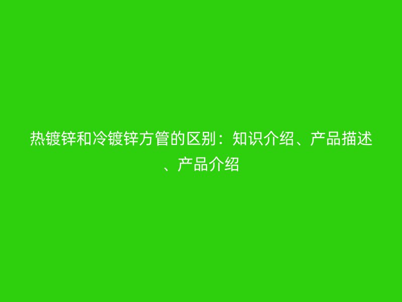 熱鍍鋅和冷鍍鋅方管的區(qū)別：知識(shí)介紹、產(chǎn)品描述、產(chǎn)品介紹