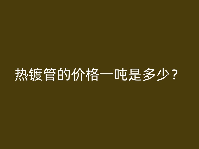 熱鍍管的價格一噸是多少？