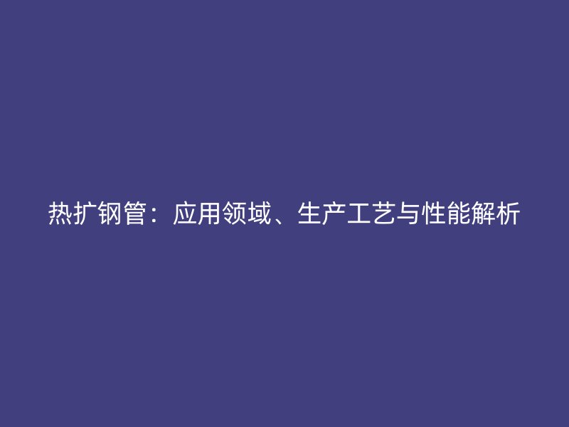熱擴(kuò)鋼管：應(yīng)用領(lǐng)域、生產(chǎn)工藝與性能解析