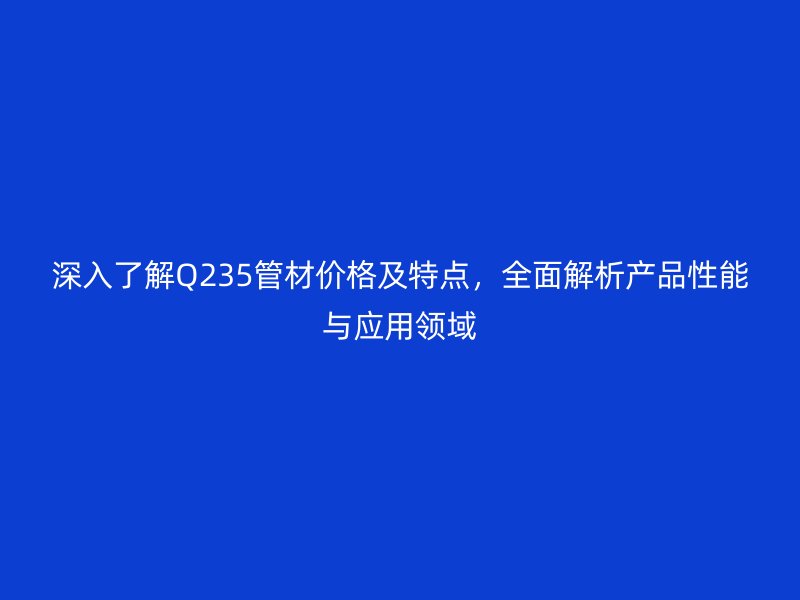 深入了解Q235管材價(jià)格及特點(diǎn)，全面解析產(chǎn)品性能與應(yīng)用領(lǐng)域