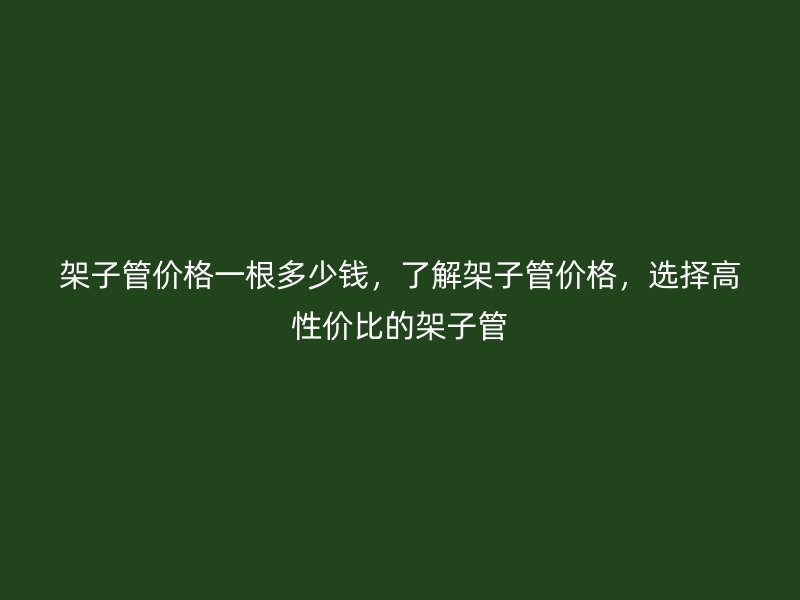 架子管價格一根多少錢，了解架子管價格，選擇高性價比的架子管
