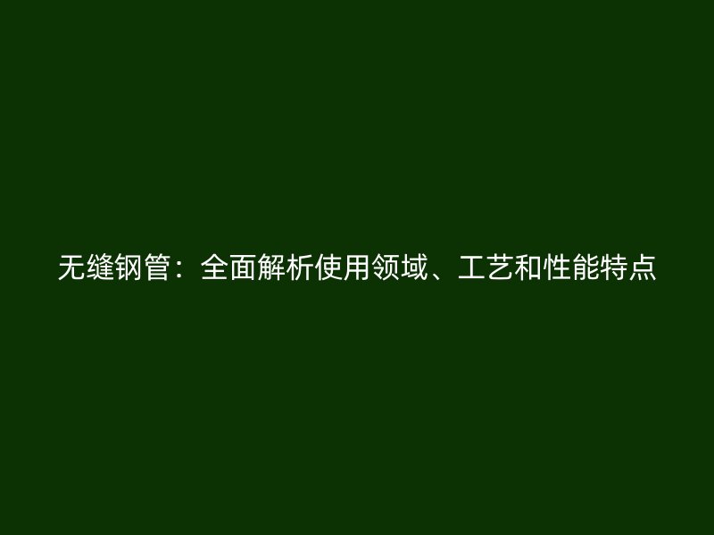 無縫鋼管：全面解析使用領(lǐng)域、工藝和性能特點(diǎn)