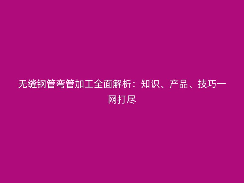 無縫鋼管彎管加工全面解析：知識、產(chǎn)品、技巧一網(wǎng)打盡