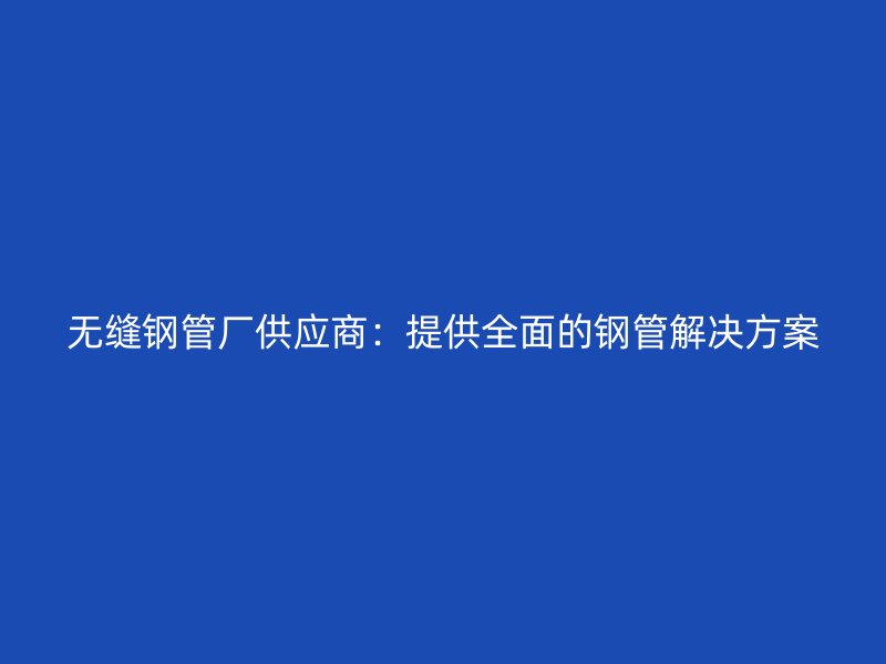 無縫鋼管廠供應(yīng)商：提供全面的鋼管解決方案